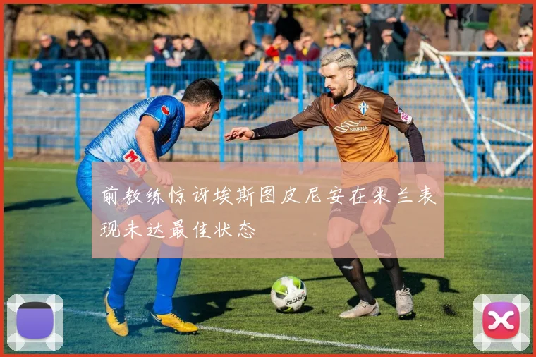 前教练惊讶埃斯图皮尼安在米兰表现未达最佳状态