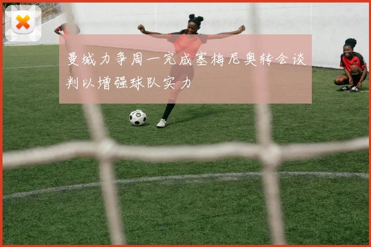 曼城力争周一完成塞梅尼奥转会谈判以增强球队实力