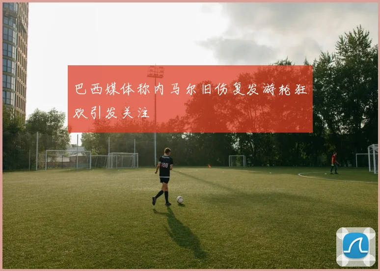 巴西媒体称内马尔旧伤复发游轮狂欢引发关注