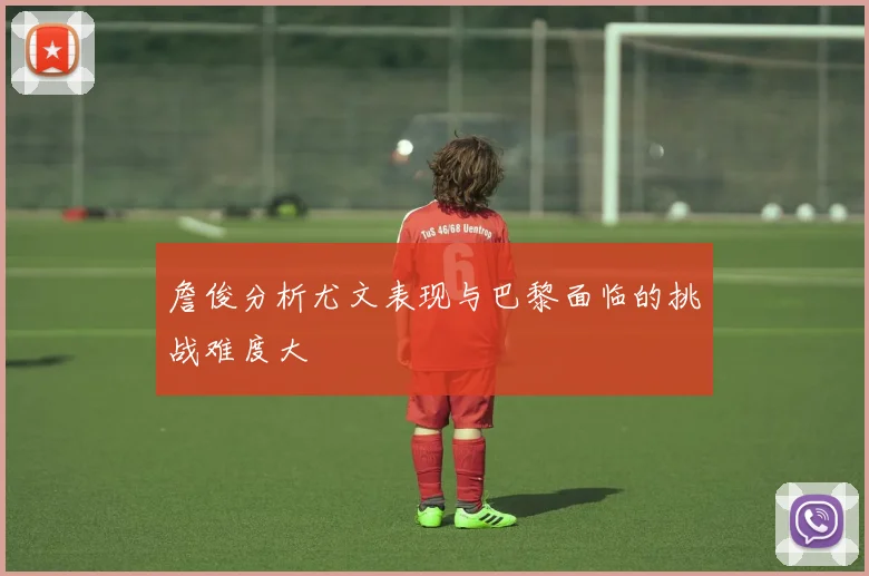 詹俊分析尤文表现与巴黎面临的挑战难度大