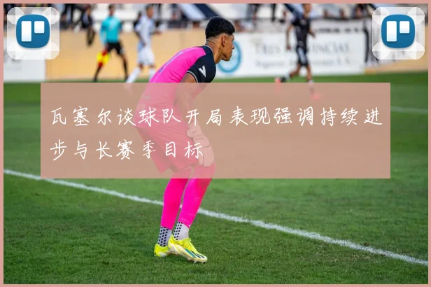 瓦塞尔谈球队开局表现强调持续进步与长赛季目标