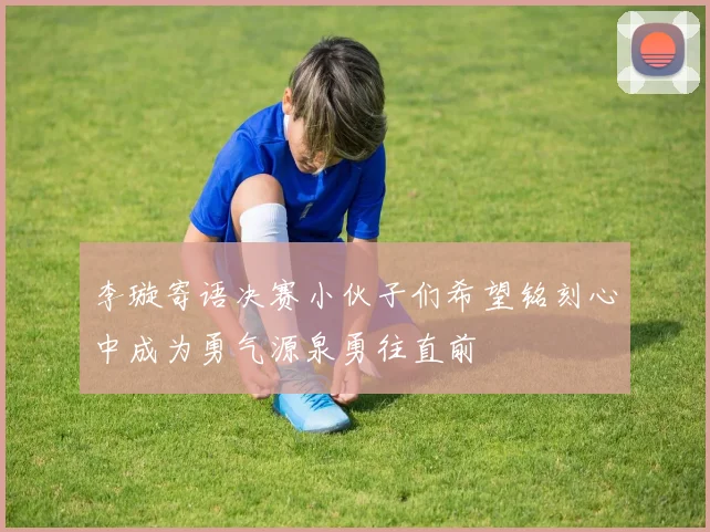 李璇寄语决赛小伙子们希望铭刻心中成为勇气源泉勇往直前