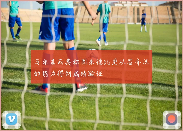 马尔基西奥称国米德比更从容齐沃的能力得到成绩验证