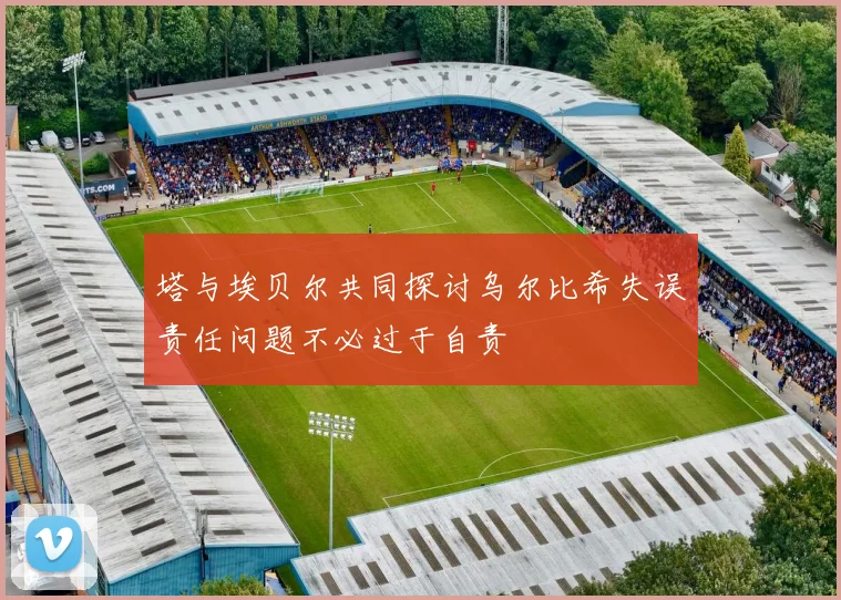 塔与埃贝尔共同探讨乌尔比希失误责任问题不必过于自责