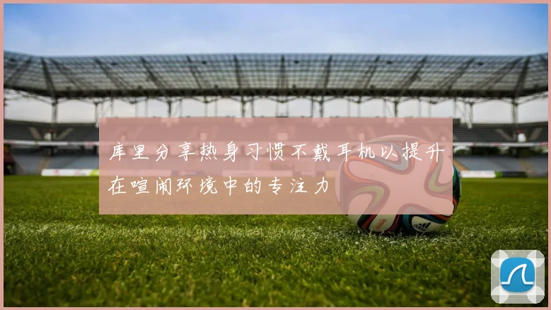 库里分享热身习惯不戴耳机以提升在喧闹环境中的专注力