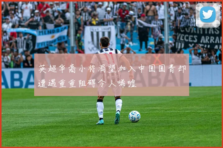 英超华裔小将渴望加入中国国青却遭遇重重阻碍令人唏嘘