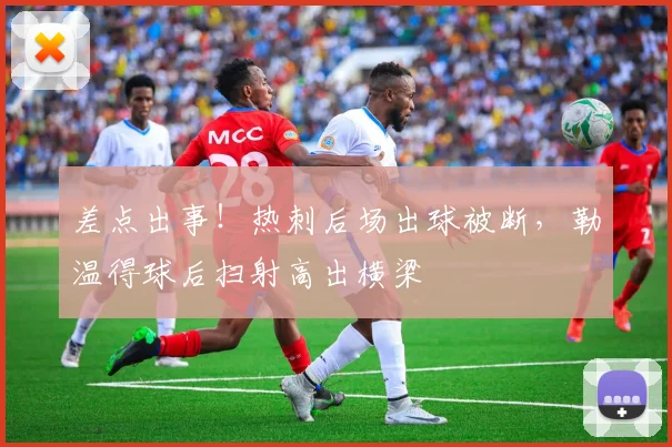 差点出事！热刺后场出球被断，勒温得球后扫射高出横梁