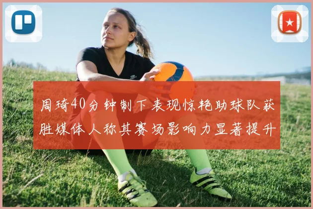 周琦40分钟制下表现惊艳助球队获胜媒体人称其赛场影响力显著提升