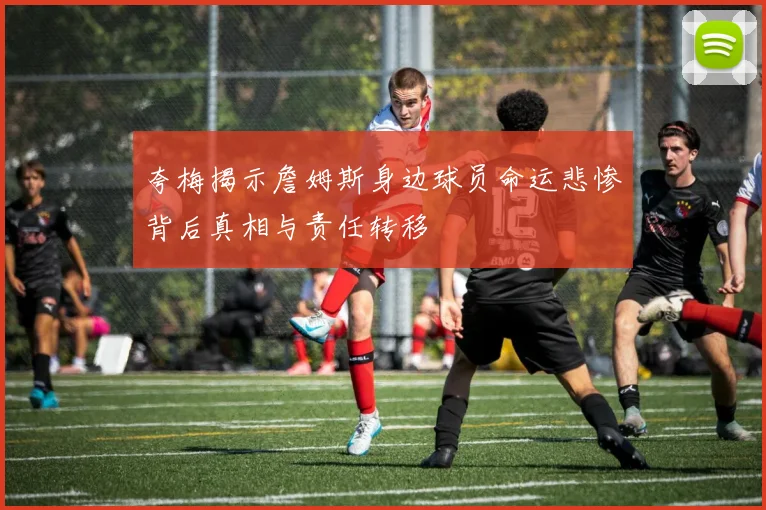 夸梅揭示詹姆斯身边球员命运悲惨背后真相与责任转移