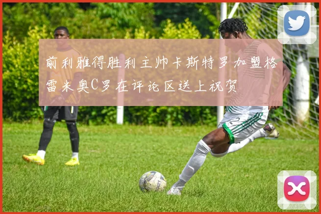 前利雅得胜利主帅卡斯特罗加盟格雷米奥C罗在评论区送上祝贺