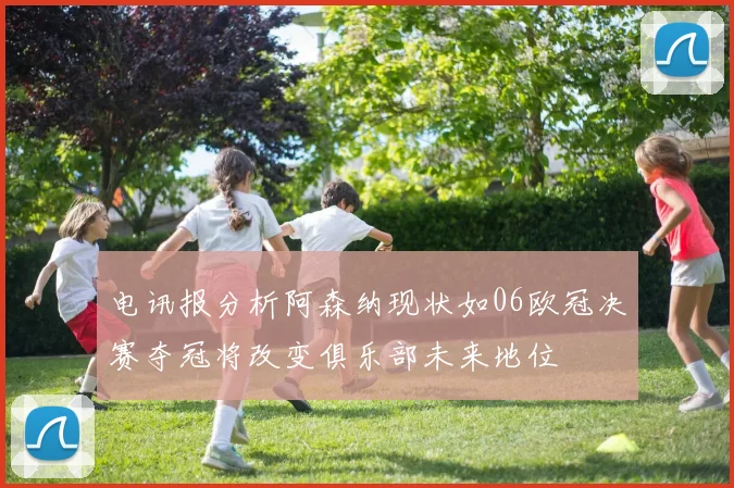 电讯报分析阿森纳现状如06欧冠决赛夺冠将改变俱乐部未来地位