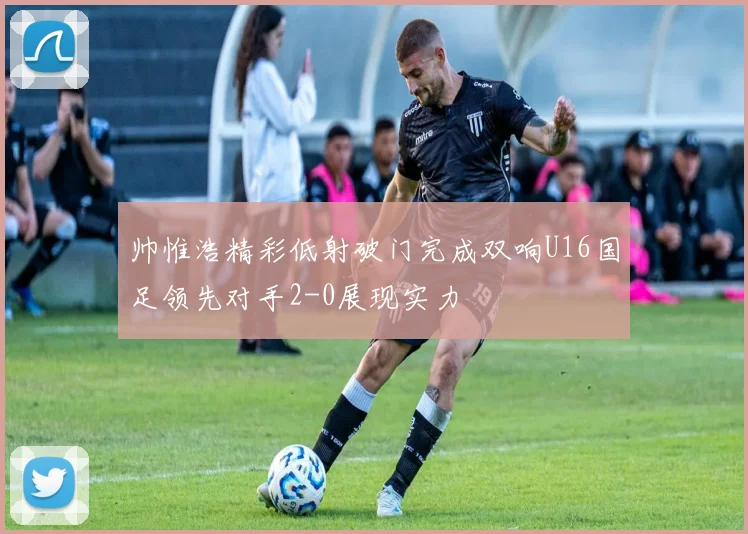 帅惟浩精彩低射破门完成双响U16国足领先对手2-0展现实力