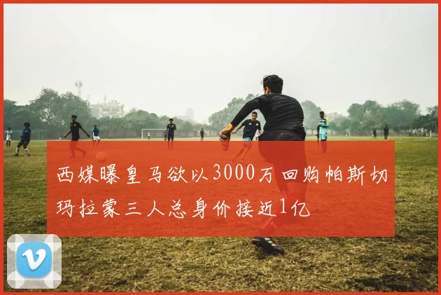 西媒曝皇马欲以3000万回购帕斯切玛拉蒙三人总身价接近1亿