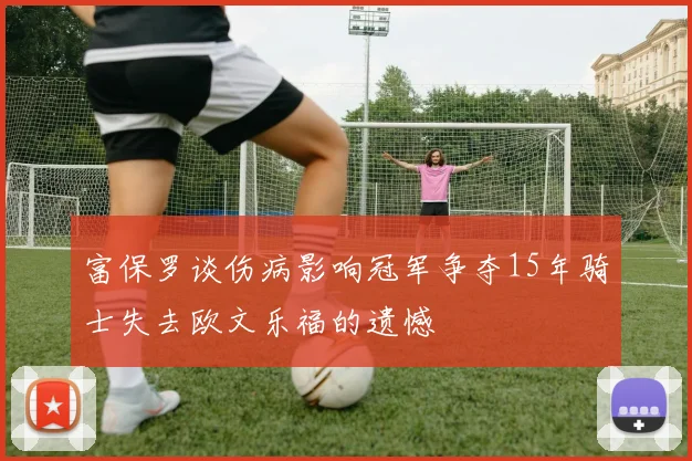 富保罗谈伤病影响冠军争夺15年骑士失去欧文乐福的遗憾