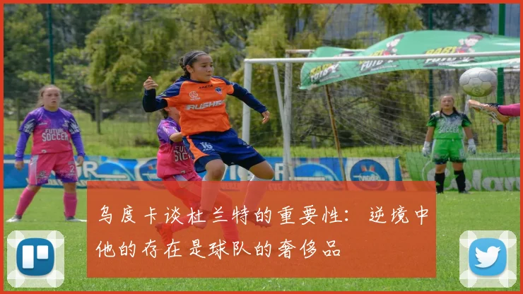 乌度卡谈杜兰特的重要性：逆境中他的存在是球队的奢侈品