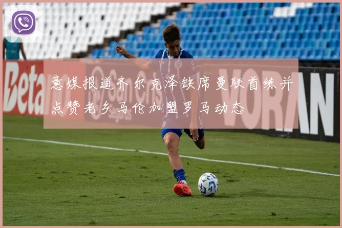 意媒报道齐尔克泽缺席曼联首练并点赞老乡马伦加盟罗马动态