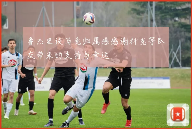 鲁杰里谈马竞归属感感谢科克等队友带来的支持与幸运