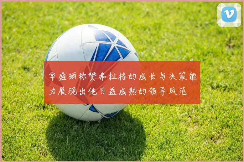 华盛顿称赞弗拉格的成长与决策能力展现出他日益成熟的领导风范