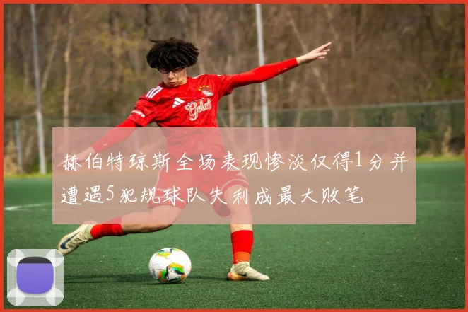 赫伯特琼斯全场表现惨淡仅得1分并遭遇5犯规球队失利成最大败笔