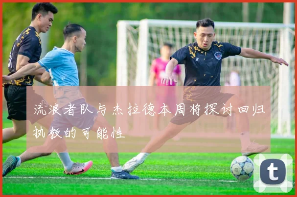 流浪者队与杰拉德本周将探讨回归执教的可能性