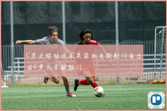 C罗头球助攻未果菲利克斯射门高出后C罗无奈敲脑门