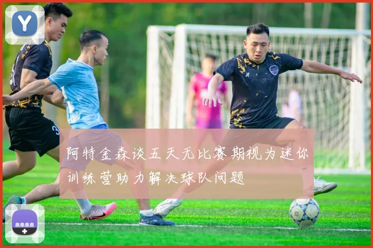 阿特金森谈五天无比赛期视为迷你训练营助力解决球队问题