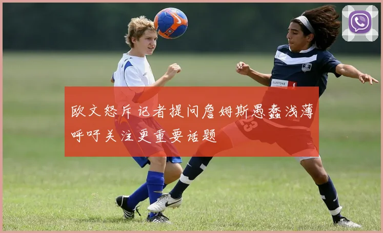 欧文怒斥记者提问詹姆斯愚蠢浅薄呼吁关注更重要话题
