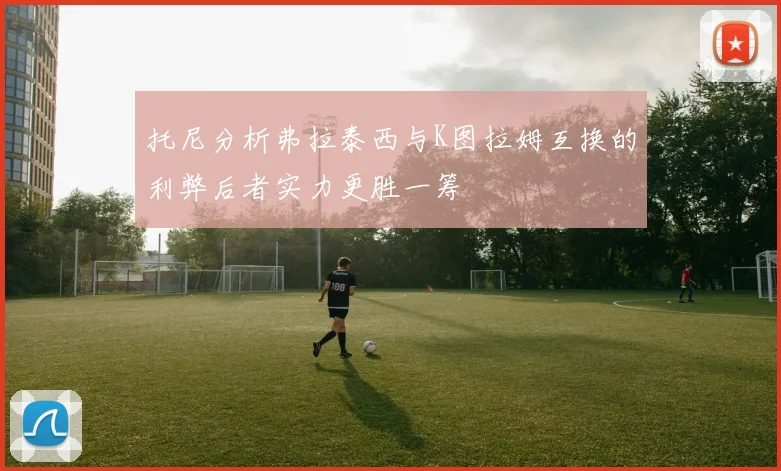 托尼分析弗拉泰西与K图拉姆互换的利弊后者实力更胜一筹