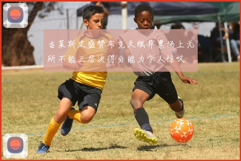 吉莱斯皮盛赞布克天赋异禀场上无所不能三层次得分能力令人惊叹