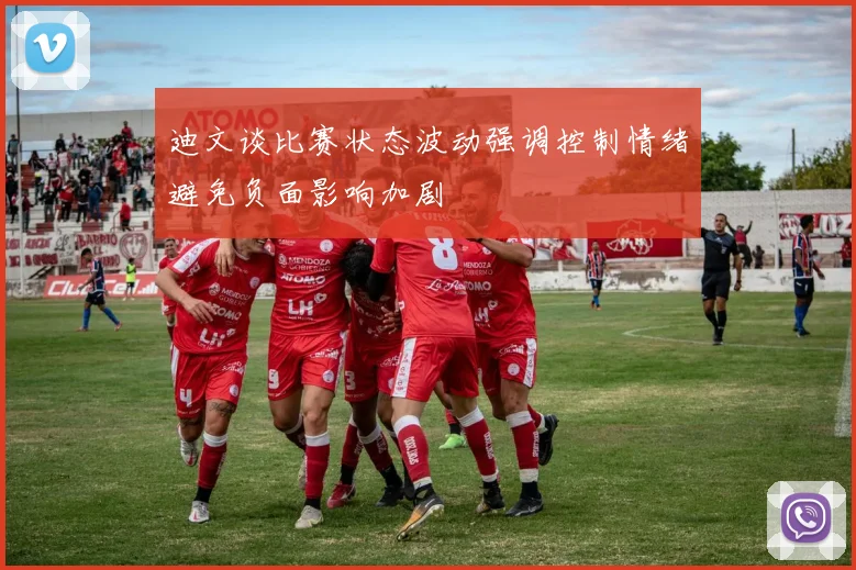 迪文谈比赛状态波动强调控制情绪避免负面影响加剧