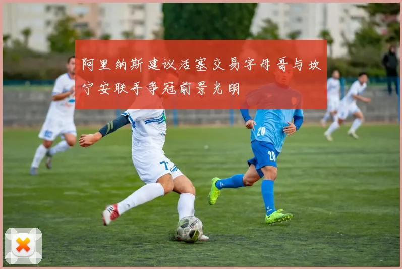 阿里纳斯建议活塞交易字母哥与坎宁安联手争冠前景光明