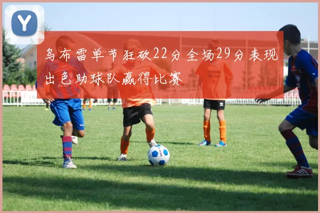 乌布雷单节狂砍22分全场29分表现出色助球队赢得比赛