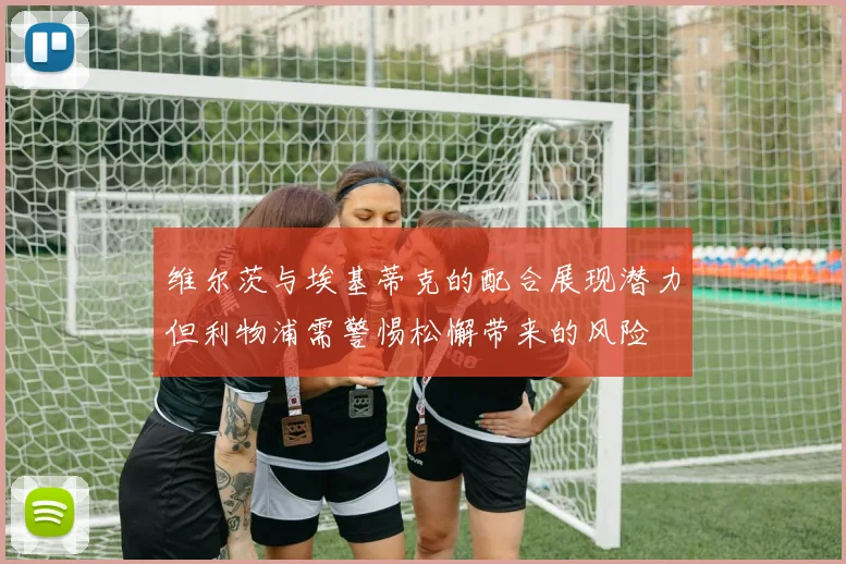 维尔茨与埃基蒂克的配合展现潜力但利物浦需警惕松懈带来的风险