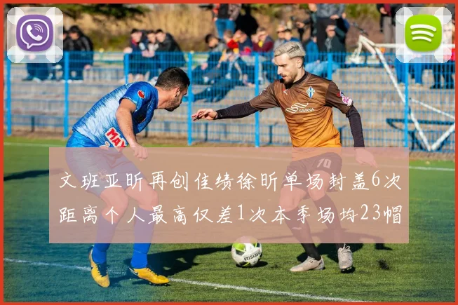 文班亚昕再创佳绩徐昕单场封盖6次距离个人最高仅差1次本季场均23帽领跑联盟
