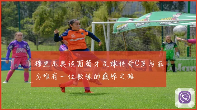 穆里尼奥谈葡萄牙足球传奇C罗与菲戈唯有一位教练的巅峰之路