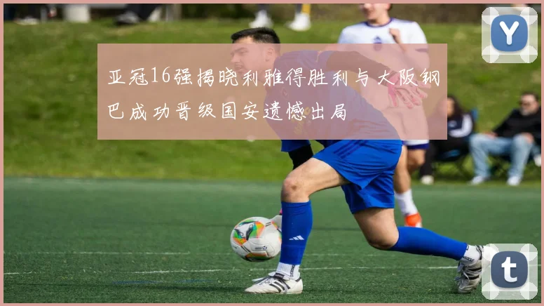 亚冠16强揭晓利雅得胜利与大阪钢巴成功晋级国安遗憾出局