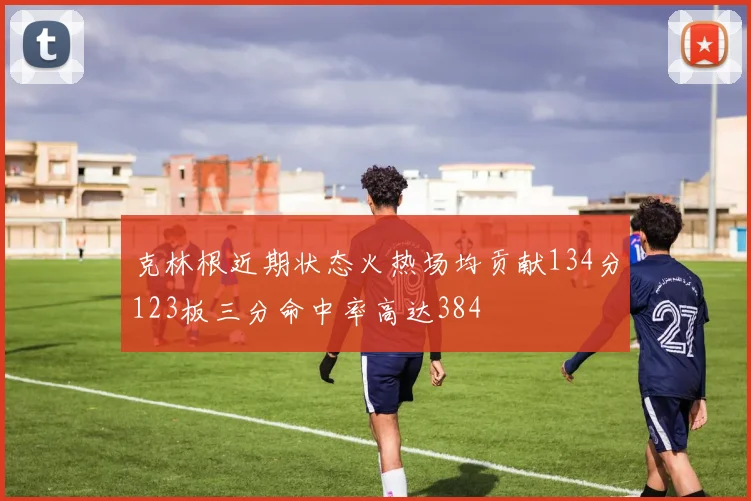 克林根近期状态火热场均贡献134分123板三分命中率高达384