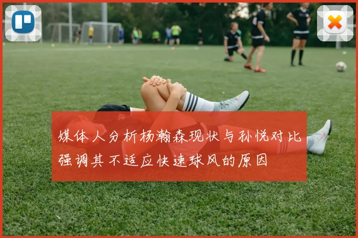 媒体人分析杨瀚森现状与孙悦对比强调其不适应快速球风的原因