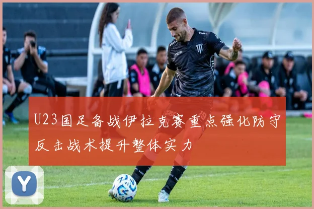 U23国足备战伊拉克赛重点强化防守反击战术提升整体实力
