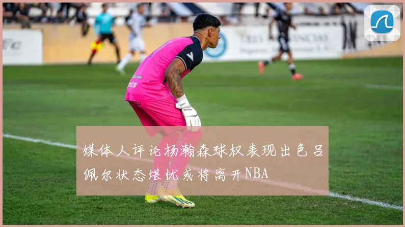 媒体人评论杨瀚森球权表现出色吕佩尔状态堪忧或将离开NBA