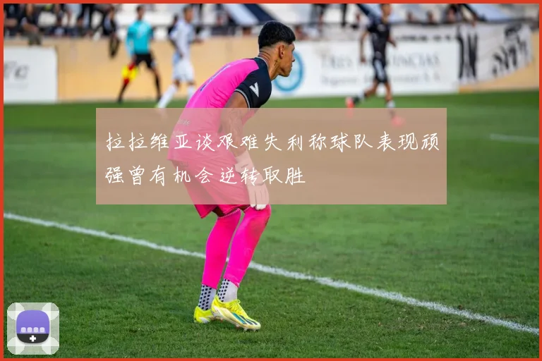 拉拉维亚谈艰难失利称球队表现顽强曾有机会逆转取胜