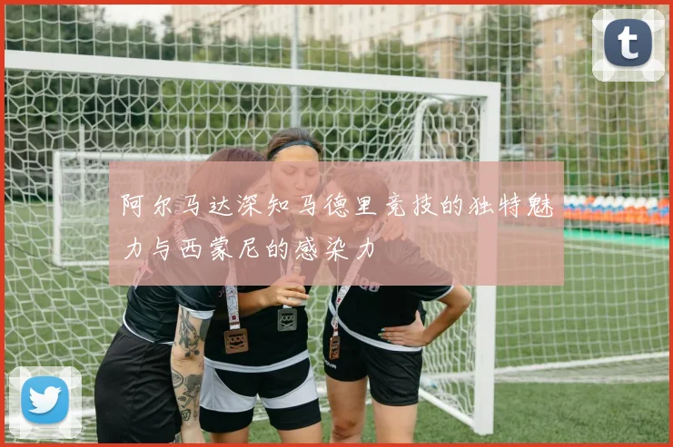 阿尔马达深知马德里竞技的独特魅力与西蒙尼的感染力