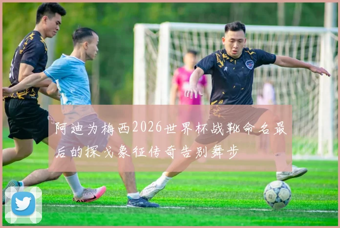 阿迪为梅西2026世界杯战靴命名最后的探戈象征传奇告别舞步