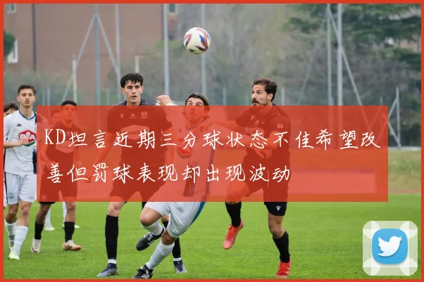 KD坦言近期三分球状态不佳希望改善但罚球表现却出现波动