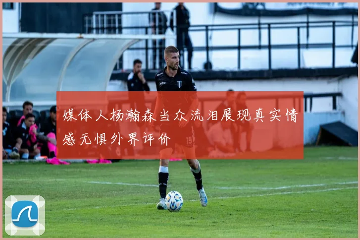 媒体人杨瀚森当众流泪展现真实情感无惧外界评价